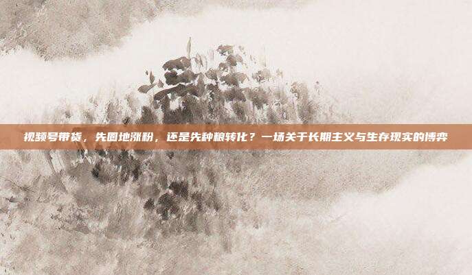 视频号带货，先圈地涨粉，还是先种粮转化？一场关于长期主义与生存现实的博弈