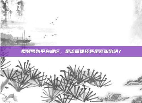 视频号跨平台搬运，是流量捷径还是涨粉陷阱？