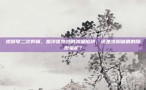 视频号二次剪辑，是冷饭热炒的流量陷阱，还是涨粉破圈的隐形金矿？