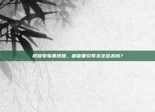 视频号每条视频，都需要引导关注话术吗？