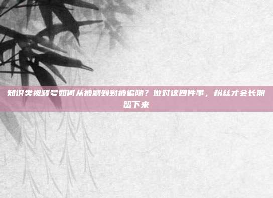 知识类视频号如何从被刷到到被追随？做对这四件事，粉丝才会长期留下来