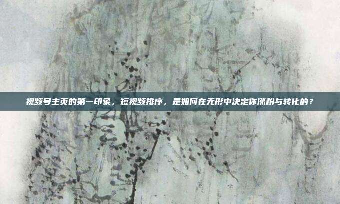 视频号主页的第一印象，短视频排序，是如何在无形中决定你涨粉与转化的？