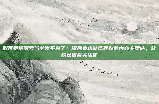 别再把视频号当单发平台了！用合集功能搭建你的内容专卖店，让粉丝追着关注你