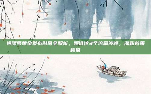 视频号黄金发布时间全解析，踩准这3个流量波峰，涨粉效果翻倍