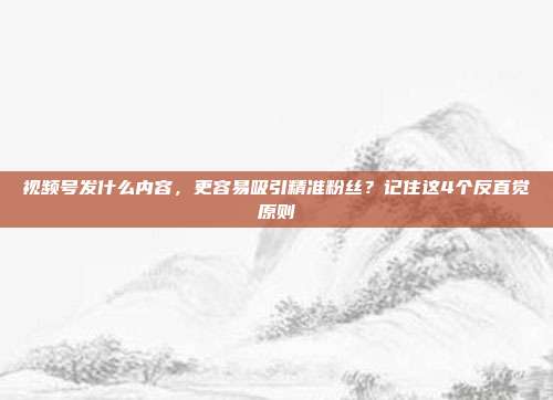视频号发什么内容，更容易吸引精准粉丝？记住这4个反直觉原则