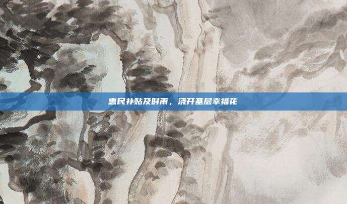 惠民补贴及时雨，浇开基层幸福花