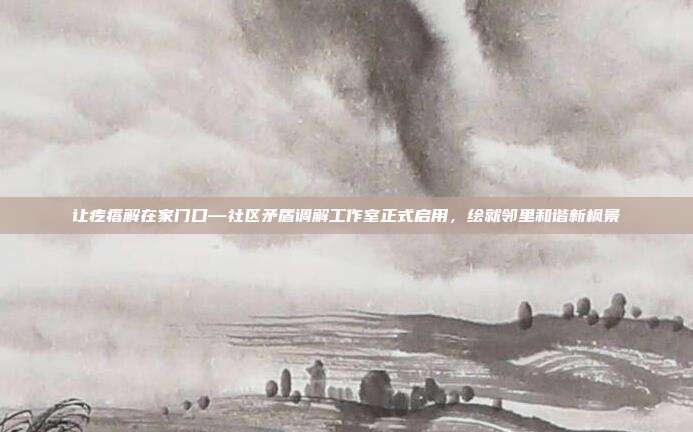 让疙瘩解在家门口—社区矛盾调解工作室正式启用，绘就邻里和谐新枫景