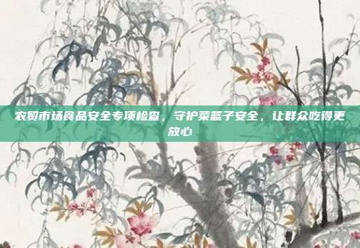 农贸市场食品安全专项检查，守护菜篮子安全，让群众吃得更放心