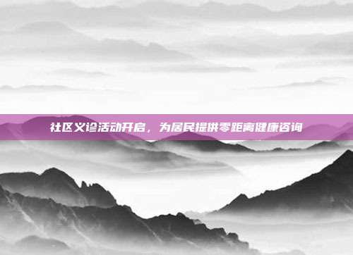 社区义诊活动开启，为居民提供零距离健康咨询