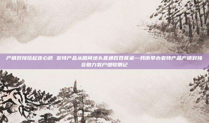 产销对接搭起连心桥 农特产品从田间地头直通百姓餐桌—我市举办农特产品产销对接会助力农户增收侧记