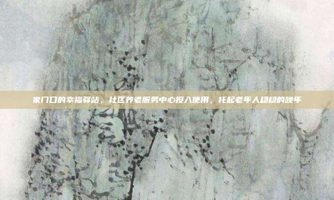 家门口的幸福驿站，社区养老服务中心投入使用，托起老年人稳稳的晚年