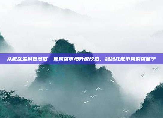 从脏乱差到智慧范，便民菜市场升级改造，稳稳托起市民的菜篮子