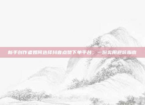 新手创作者如何选择抖音点赞下单平台，一份实用避坑指南