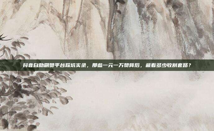 抖音自助刷赞平台踩坑实录，那些一元一万赞背后，藏着多少收割套路？