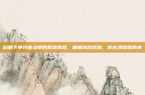 自助下单抖音点赞的繁荣背后，刷量风控风险，你必须知道的事