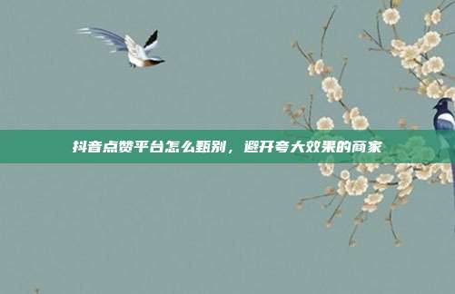 抖音点赞平台怎么甄别，避开夸大效果的商家