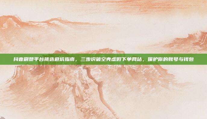 抖音刷赞平台挑选避坑指南，三步识破空壳虚假下单网站，保护你的账号与钱包