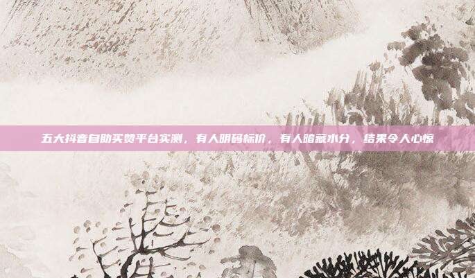 五大抖音自助买赞平台实测，有人明码标价，有人暗藏水分，结果令人心惊