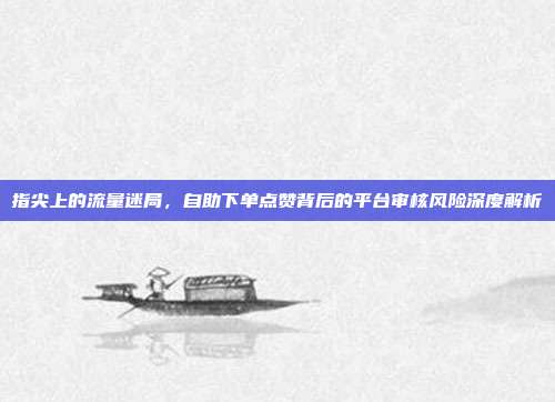 指尖上的流量迷局，自助下单点赞背后的平台审核风险深度解析