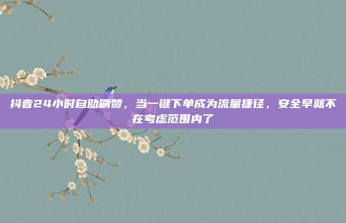 抖音24小时自助刷赞，当一键下单成为流量捷径，安全早就不在考虑范围内了