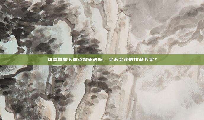 抖音自助下单点赞靠谱吗，会不会连带作品下架？