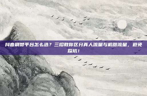 抖音刷赞平台怎么选？三招教你区分真人流量与机器流量，避免踩坑！