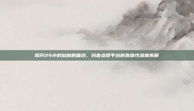 揭开24小时自助的面纱，抖音点赞平台的靠谱性深度拆解