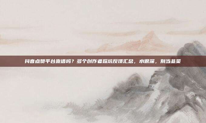 抖音点赞平台靠谱吗？多个创作者踩坑反馈汇总，水很深，别当韭菜