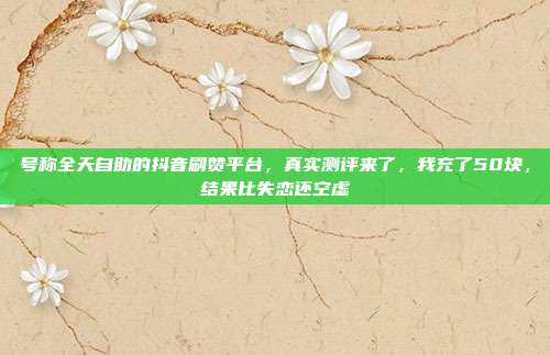 号称全天自助的抖音刷赞平台，真实测评来了，我充了50块，结果比失恋还空虚