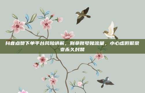 抖音点赞下单平台风险讲解，别拿账号赌流量，小心虚假繁荣变永久封禁