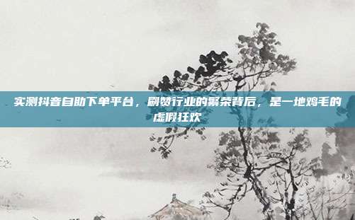 实测抖音自助下单平台，刷赞行业的繁荣背后，是一地鸡毛的虚假狂欢