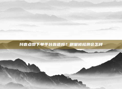 抖音点赞下单平台靠谱吗？刷量被检测会怎样