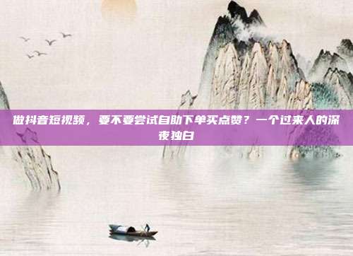 做抖音短视频，要不要尝试自助下单买点赞？一个过来人的深夜独白