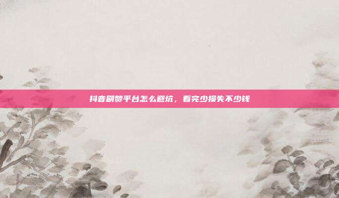 抖音刷赞平台怎么避坑，看完少损失不少钱