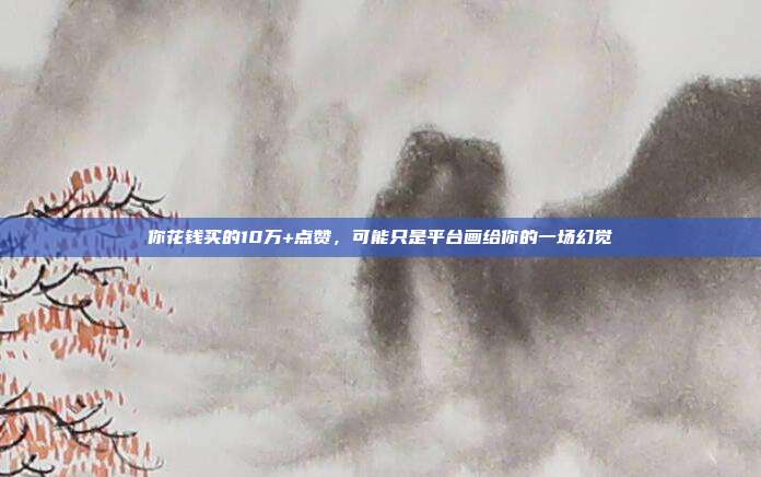 你花钱买的10万+点赞，可能只是平台画给你的一场幻觉