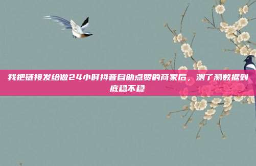 我把链接发给做24小时抖音自助点赞的商家后，测了测数据到底稳不稳