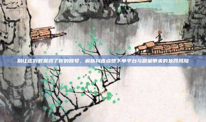 别让虚假数据毁了你的账号，解析抖音点赞下单平台与刷量带来的处罚风险