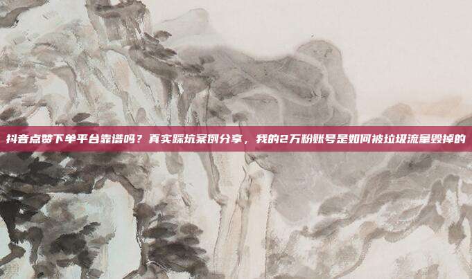 抖音点赞下单平台靠谱吗？真实踩坑案例分享，我的2万粉账号是如何被垃圾流量毁掉的