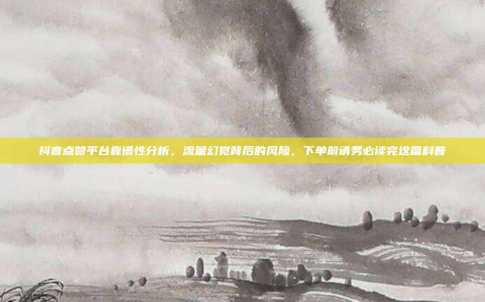 抖音点赞平台靠谱性分析，流量幻觉背后的风险，下单前请务必读完这篇科普