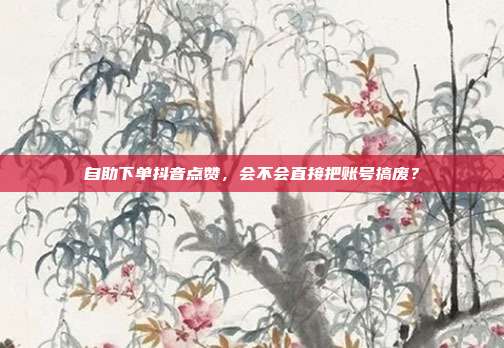 自助下单抖音点赞，会不会直接把账号搞废？