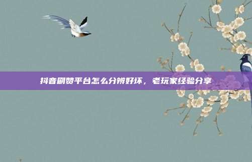 抖音刷赞平台怎么分辨好坏，老玩家经验分享