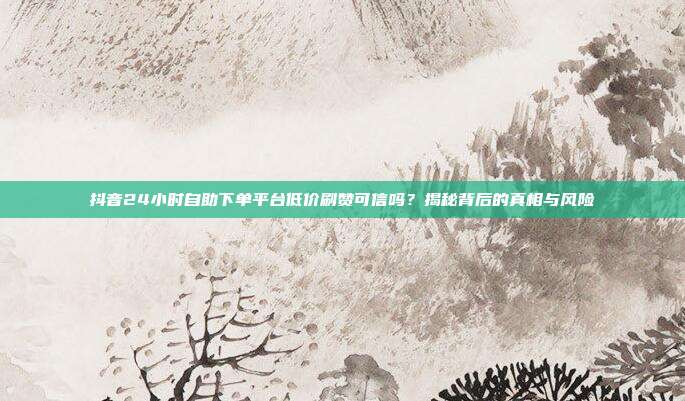 抖音24小时自助下单平台低价刷赞可信吗？揭秘背后的真相与风险
