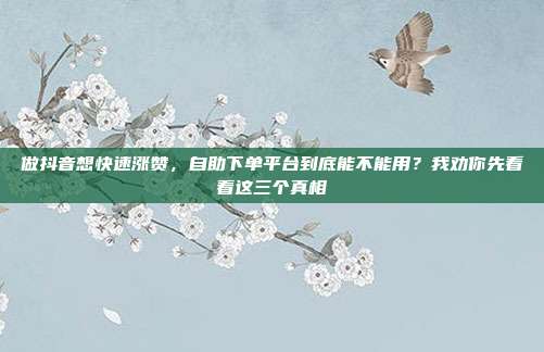 做抖音想快速涨赞，自助下单平台到底能不能用？我劝你先看看这三个真相