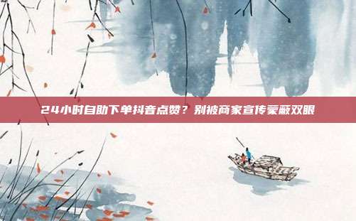 24小时自助下单抖音点赞？别被商家宣传蒙蔽双眼