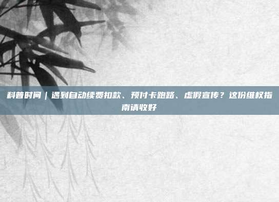科普时间｜遇到自动续费扣款、预付卡跑路、虚假宣传？这份维权指南请收好