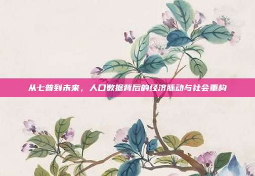 从七普到未来，人口数据背后的经济脉动与社会重构