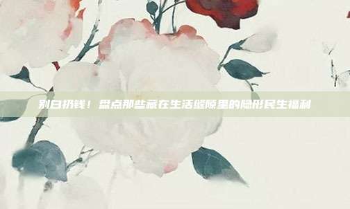 别白扔钱！盘点那些藏在生活缝隙里的隐形民生福利