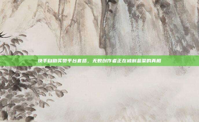 快手自助买赞平台套路，无数创作者正在被割韭菜的真相