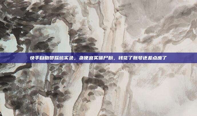 快手自助赞踩坑实录，贪便宜买僵尸粉，钱花了账号还差点废了