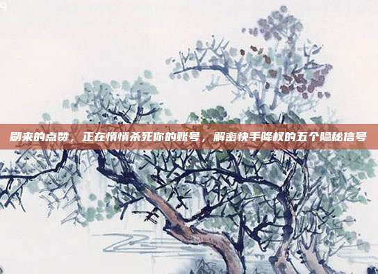 刷来的点赞，正在悄悄杀死你的账号，解密快手降权的五个隐秘信号